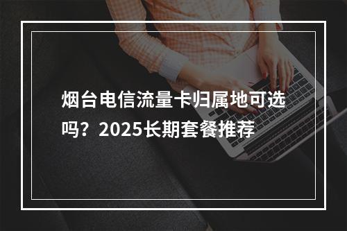 烟台电信流量卡归属地可选吗？2025长期套餐推荐