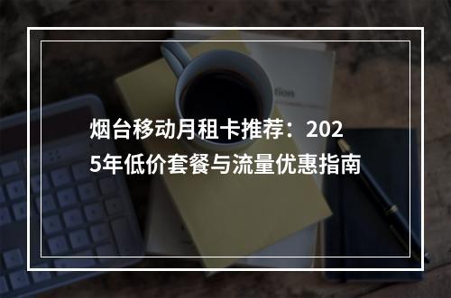 烟台移动月租卡推荐：2025年低价套餐与流量优惠指南