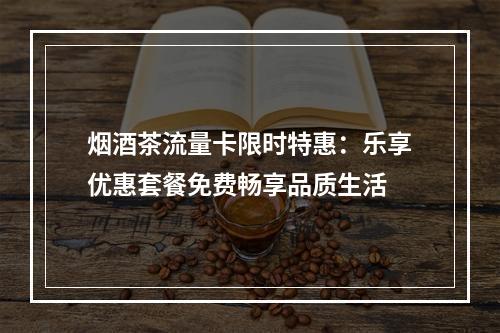 烟酒茶流量卡限时特惠：乐享优惠套餐免费畅享品质生活