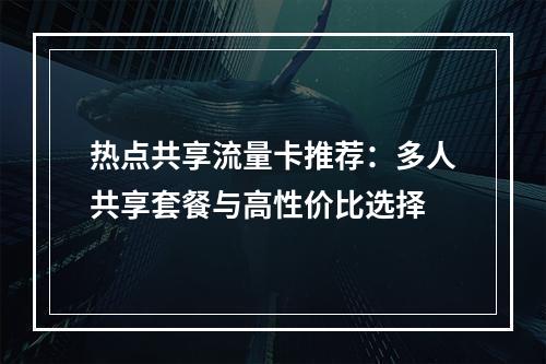 热点共享流量卡推荐：多人共享套餐与高性价比选择