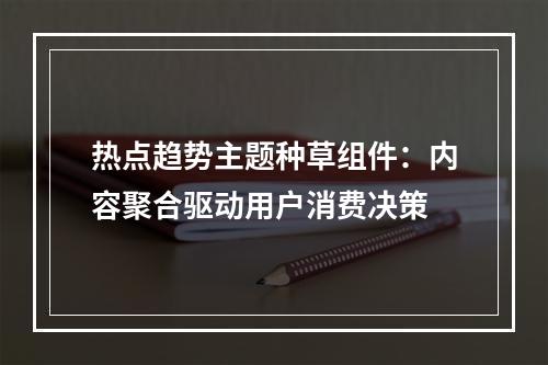热点趋势主题种草组件：内容聚合驱动用户消费决策