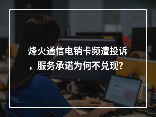 烽火通信电销卡频遭投诉，服务承诺为何不兑现？