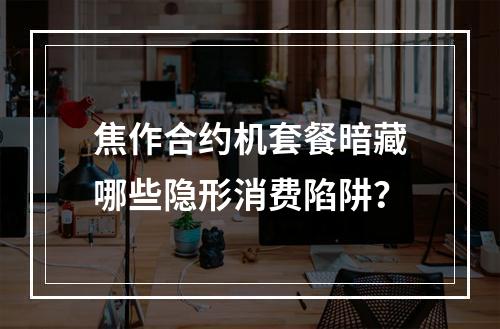 焦作合约机套餐暗藏哪些隐形消费陷阱？