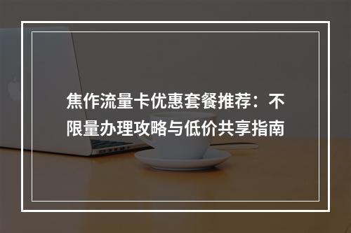 焦作流量卡优惠套餐推荐：不限量办理攻略与低价共享指南