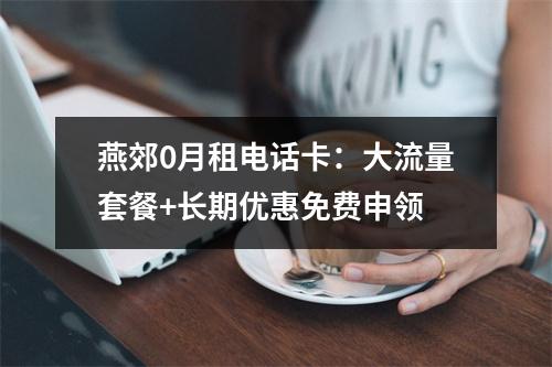 燕郊0月租电话卡：大流量套餐+长期优惠免费申领