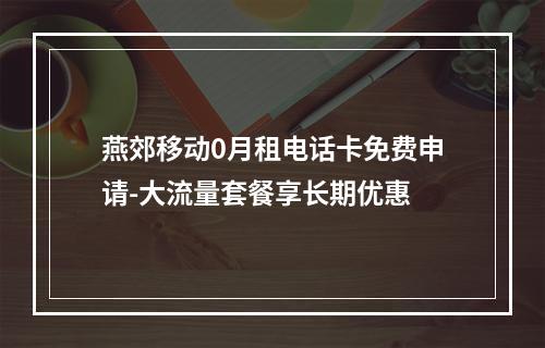 燕郊移动0月租电话卡免费申请-大流量套餐享长期优惠
