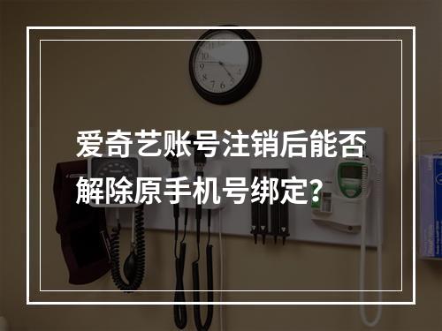 爱奇艺账号注销后能否解除原手机号绑定？
