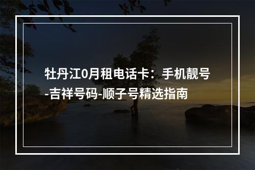 牡丹江0月租电话卡：手机靓号-吉祥号码-顺子号精选指南