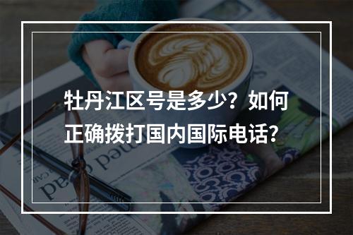 牡丹江区号是多少？如何正确拨打国内国际电话？