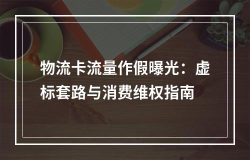 物流卡流量作假曝光：虚标套路与消费维权指南