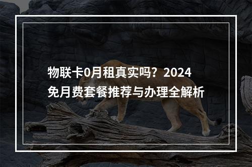 物联卡0月租真实吗？2024免月费套餐推荐与办理全解析