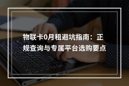 物联卡0月租避坑指南：正规查询与专属平台选购要点