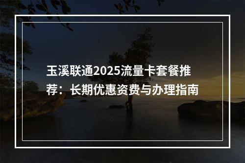 玉溪联通2025流量卡套餐推荐：长期优惠资费与办理指南