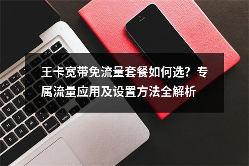 王卡宽带免流量套餐如何选？专属流量应用及设置方法全解析