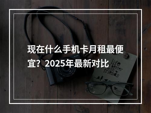 现在什么手机卡月租最便宜？2025年最新对比