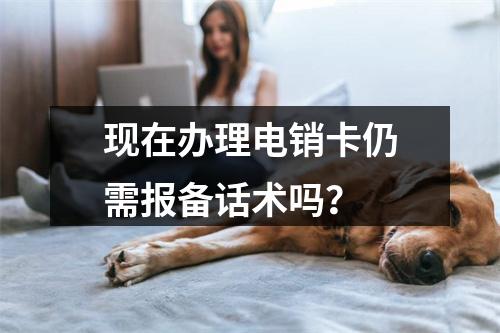 现在办理电销卡仍需报备话术吗？