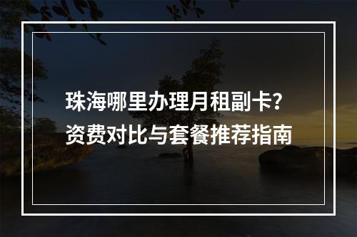 珠海哪里办理月租副卡？资费对比与套餐推荐指南