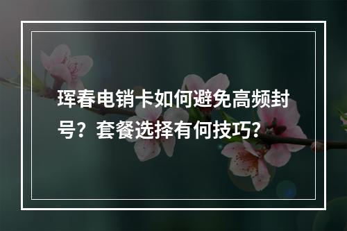 珲春电销卡如何避免高频封号？套餐选择有何技巧？