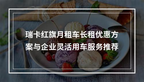 瑞卡红旗月租车长租优惠方案与企业灵活用车服务推荐