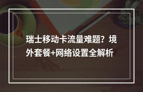 瑞士移动卡流量难题？境外套餐+网络设置全解析