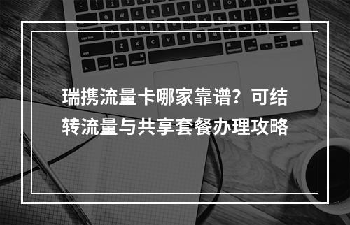 瑞携流量卡哪家靠谱？可结转流量与共享套餐办理攻略