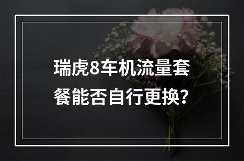 瑞虎8车机流量套餐能否自行更换？