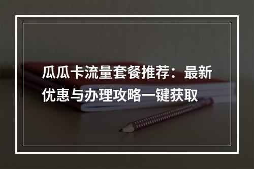 瓜瓜卡流量套餐推荐：最新优惠与办理攻略一键获取