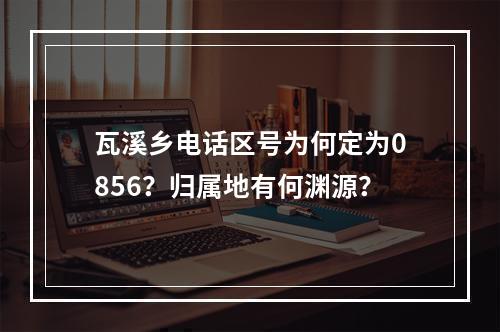 瓦溪乡电话区号为何定为0856？归属地有何渊源？