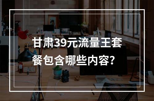 甘肃39元流量王套餐包含哪些内容？