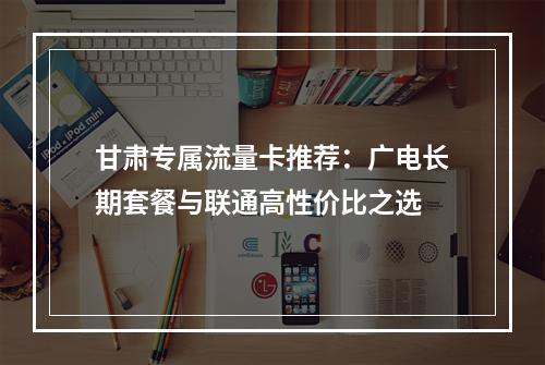 甘肃专属流量卡推荐：广电长期套餐与联通高性价比之选