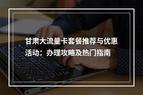 甘肃大流量卡套餐推荐与优惠活动：办理攻略及热门指南