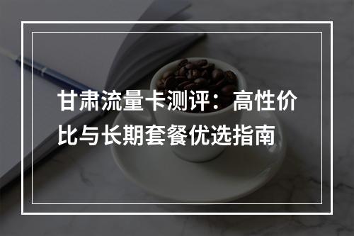 甘肃流量卡测评：高性价比与长期套餐优选指南