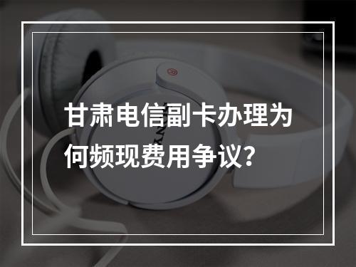 甘肃电信副卡办理为何频现费用争议？