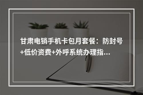 甘肃电销手机卡包月套餐：防封号+低价资费+外呼系统办理指南