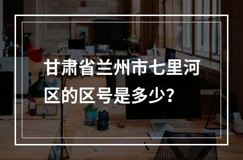 甘肃省兰州市七里河区的区号是多少？