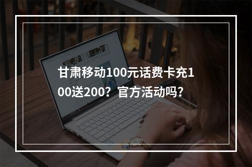 甘肃移动100元话费卡充100送200？官方活动吗？