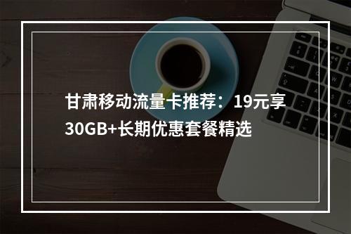 甘肃移动流量卡推荐：19元享30GB+长期优惠套餐精选