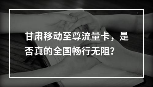 甘肃移动至尊流量卡，是否真的全国畅行无阻？