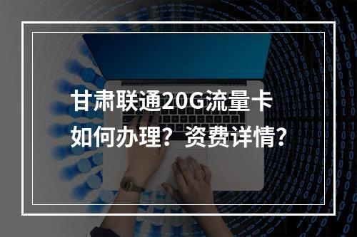 甘肃联通20G流量卡如何办理？资费详情？
