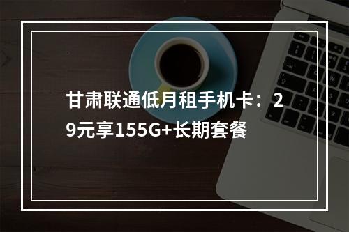 甘肃联通低月租手机卡：29元享155G+长期套餐