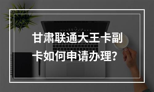 甘肃联通大王卡副卡如何申请办理？