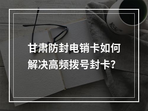 甘肃防封电销卡如何解决高频拨号封卡？