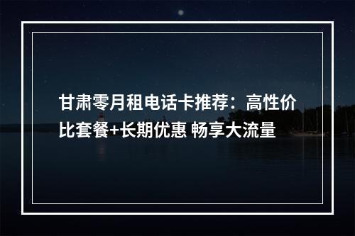 甘肃零月租电话卡推荐：高性价比套餐+长期优惠 畅享大流量