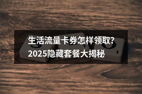 生活流量卡券怎样领取？2025隐藏套餐大揭秘