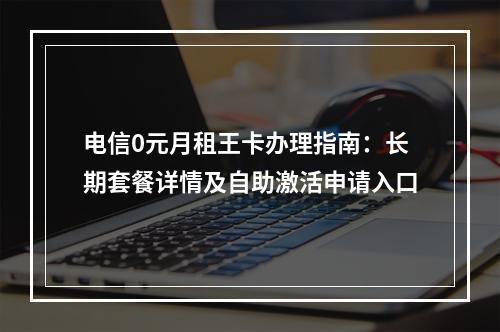 电信0元月租王卡办理指南：长期套餐详情及自助激活申请入口