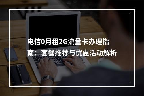 电信0月租2G流量卡办理指南：套餐推荐与优惠活动解析