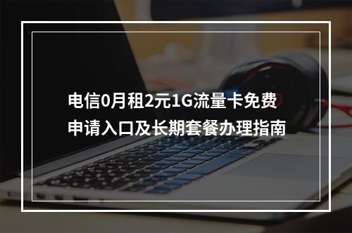 电信0月租2元1G流量卡免费申请入口及长期套餐办理指南