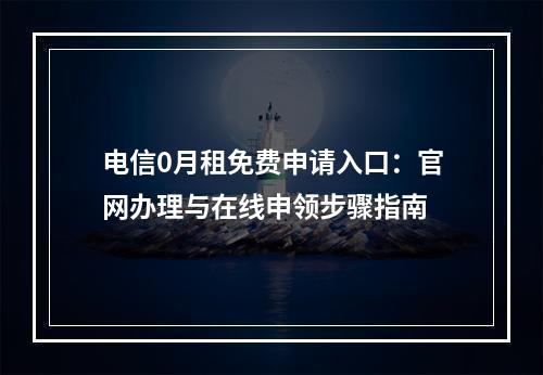 电信0月租免费申请入口：官网办理与在线申领步骤指南