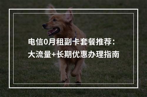 电信0月租副卡套餐推荐：大流量+长期优惠办理指南