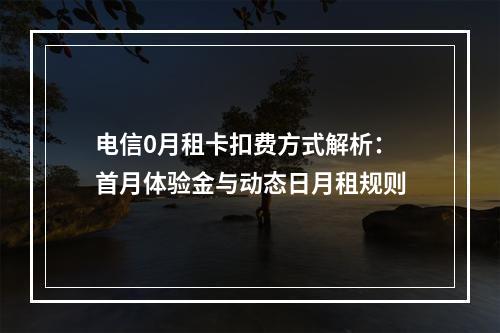电信0月租卡扣费方式解析：首月体验金与动态日月租规则